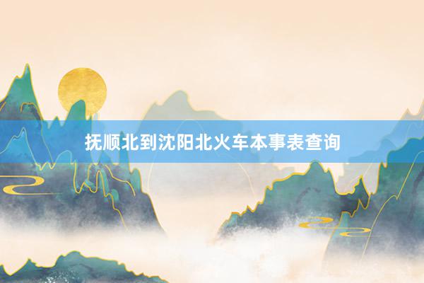 抚顺北到沈阳北火车本事表查询